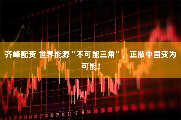 齐峰配资 世界能源“不可能三角”，正被中国变为可能！