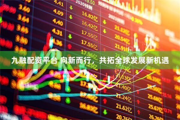 九融配资平台 向新而行，共拓全球发展新机遇