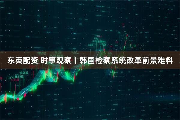 东英配资 时事观察丨韩国检察系统改革前景难料