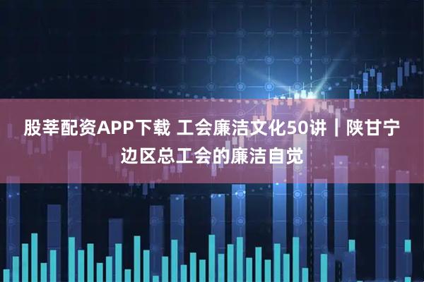 股莘配资APP下载 工会廉洁文化50讲｜陕甘宁边区总工会的廉洁自觉