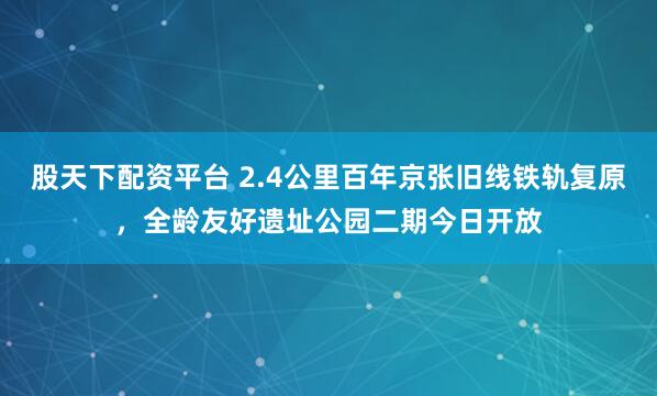 股天下配资平台 2.4公里百年京张旧线铁轨复原，全龄友好遗址公园二期今日开放