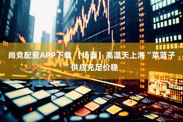 尚竞配资APP下载 【场面】高温天上海“菜篮子”供应充足价稳