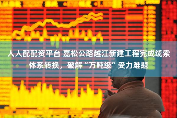 人人配配资平台 嘉松公路越江新建工程完成缆索体系转换，破解“万吨级”受力难题