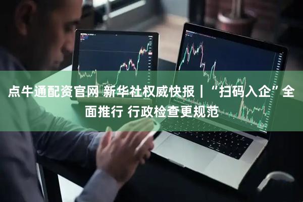 点牛通配资官网 新华社权威快报｜“扫码入企”全面推行 行政检查更规范