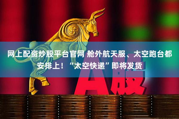 网上配资炒股平台官网 舱外航天服、太空跑台都安排上！“太空快递”即将发货