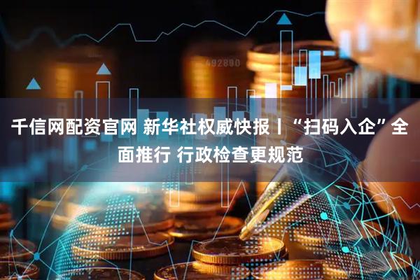 千信网配资官网 新华社权威快报丨“扫码入企”全面推行 行政检查更规范