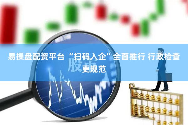 易操盘配资平台 “扫码入企”全面推行 行政检查更规范