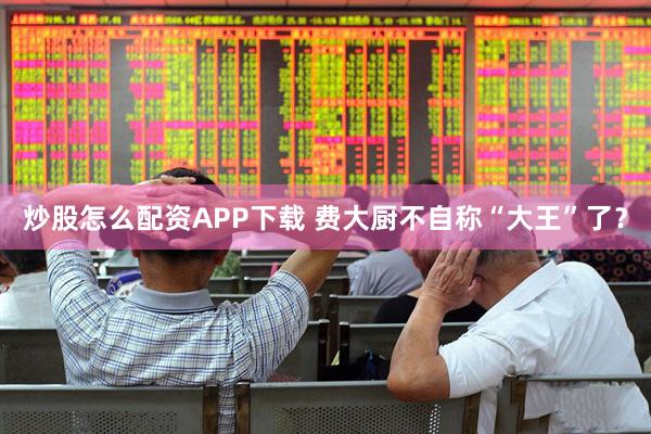 炒股怎么配资APP下载 费大厨不自称“大王”了？