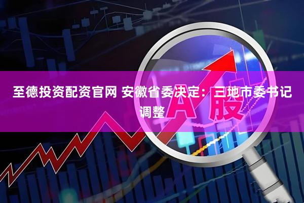 至德投资配资官网 安徽省委决定：三地市委书记调整