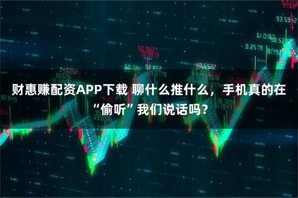 财惠赚配资APP下载 聊什么推什么，手机真的在“偷听”我们说话吗？