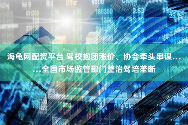 海龟网配资平台 驾校抱团涨价、协会牵头串谋……全国市场监管部门整治驾培垄断