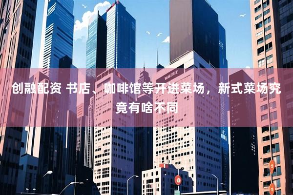 创融配资 书店、咖啡馆等开进菜场，新式菜场究竟有啥不同