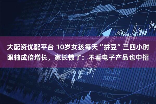 大配资优配平台 10岁女孩每天“拼豆”三四小时眼轴成倍增长，家长惊了：不看电子产品也中招
