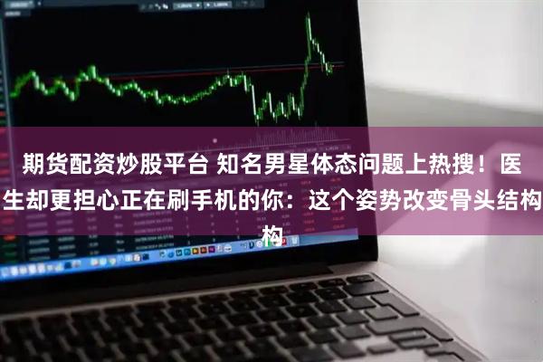 期货配资炒股平台 知名男星体态问题上热搜！医生却更担心正在刷手机的你：这个姿势改变骨头结构