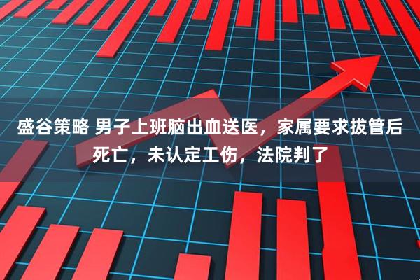 盛谷策略 男子上班脑出血送医，家属要求拔管后死亡，未认定工伤，法院判了
