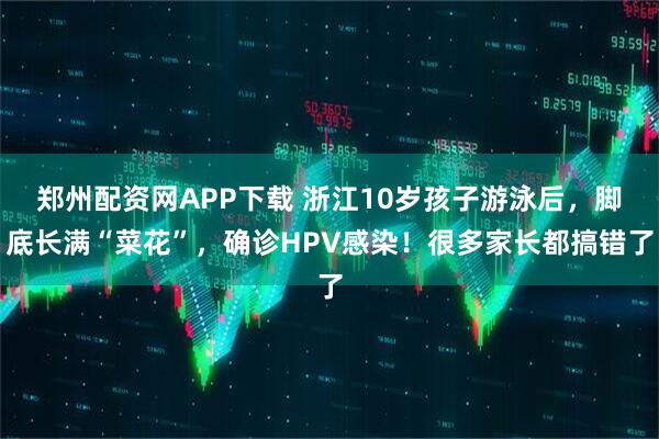 郑州配资网APP下载 浙江10岁孩子游泳后，脚底长满“菜花”，确诊HPV感染！很多家长都搞错了