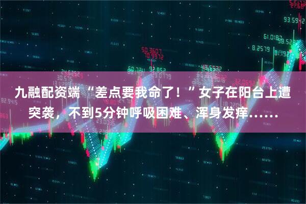 九融配资端 “差点要我命了！”女子在阳台上遭突袭，不到5分钟呼吸困难、浑身发痒……