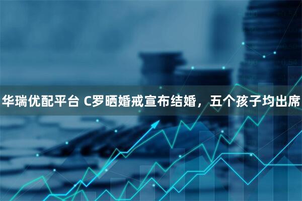 华瑞优配平台 C罗晒婚戒宣布结婚，五个孩子均出席
