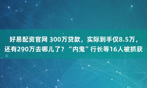 好易配资官网 300万贷款，实际到手仅8.5万，还有290万去哪儿了？“内鬼”行长等16人被抓获