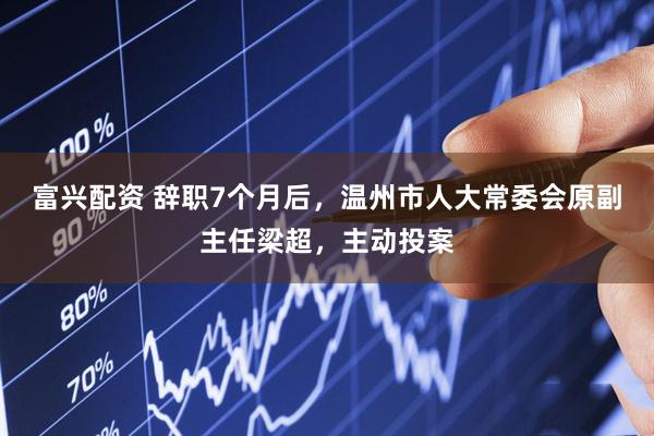 富兴配资 辞职7个月后，温州市人大常委会原副主任梁超，主动投案