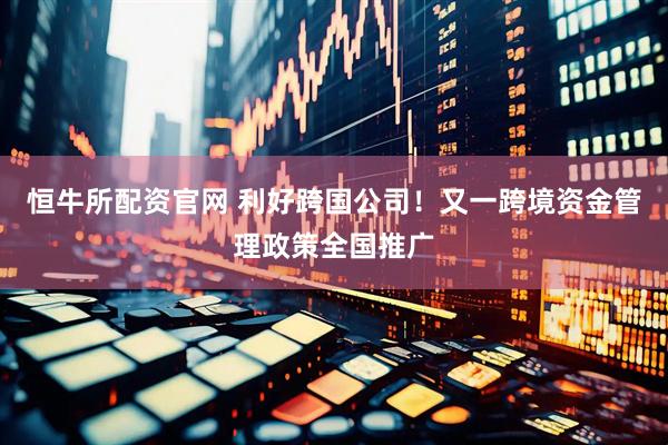 恒牛所配资官网 利好跨国公司！又一跨境资金管理政策全国推广