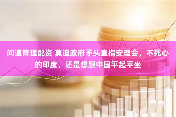 问道管理配资 莫迪政府矛头直指安理会，不死心的印度，还是想跟中国平起平坐