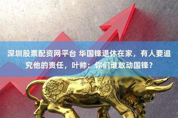 深圳股票配资网平台 华国锋退休在家，有人要追究他的责任，叶帅：你们谁敢动国锋？