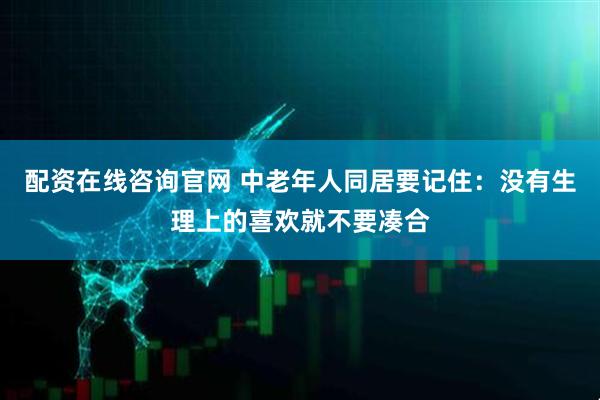 配资在线咨询官网 中老年人同居要记住：没有生理上的喜欢就不要凑合