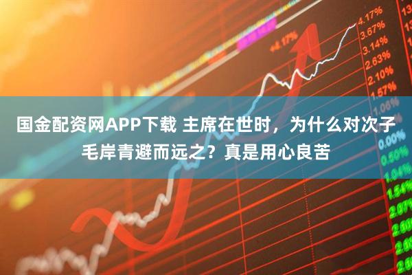 国金配资网APP下载 主席在世时，为什么对次子毛岸青避而远之？真是用心良苦