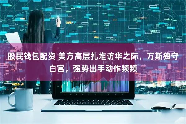 股民钱包配资 美方高层扎堆访华之际，万斯独守白宫，强势出手动作频频