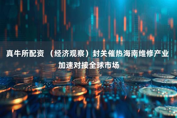 真牛所配资 （经济观察）封关催热海南维修产业 加速对接全球市场