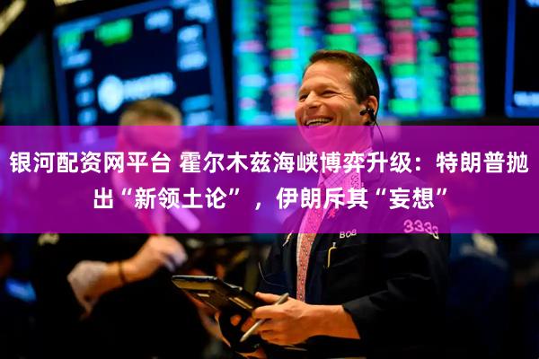 银河配资网平台 霍尔木兹海峡博弈升级：特朗普抛出“新领土论” ，伊朗斥其“妄想”