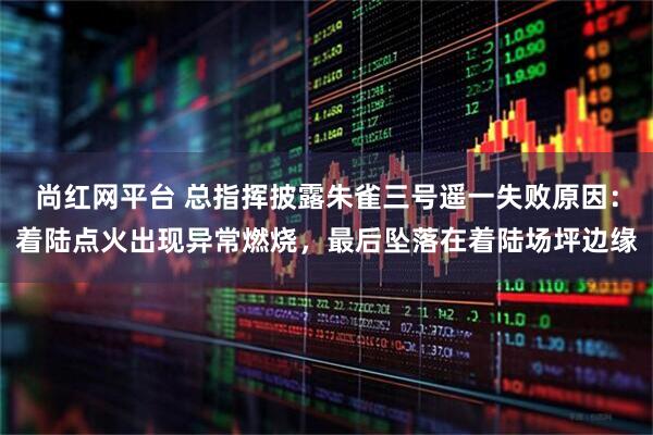 尚红网平台 总指挥披露朱雀三号遥一失败原因：着陆点火出现异常燃烧，最后坠落在着陆场坪边缘