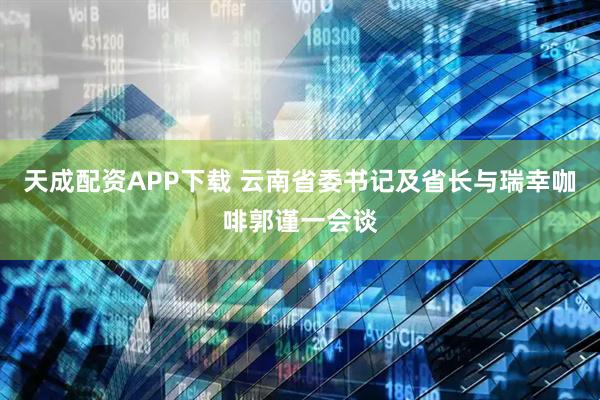 天成配资APP下载 云南省委书记及省长与瑞幸咖啡郭谨一会谈