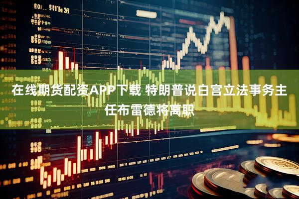 在线期货配资APP下载 特朗普说白宫立法事务主任布雷德将离职