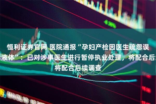 恒利证券官网 医院通报“孕妇产检因医生疏忽误服有毒液体”：已对涉事医生进行暂停执业处理，将配合后续调查