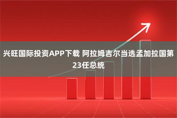 兴旺国际投资APP下载 阿拉姆吉尔当选孟加拉国第23任总统